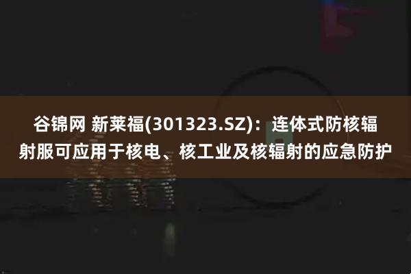 谷锦网 新莱福(301323.SZ)：连体式防核辐射服可应用于核电、核工业及核辐射的应急防护