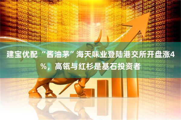 建宝优配 “酱油茅”海天味业登陆港交所开盘涨4%，高瓴与红杉是基石投资者
