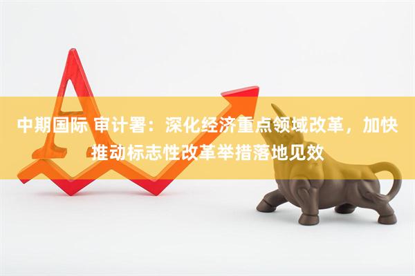 中期国际 审计署：深化经济重点领域改革，加快推动标志性改革举措落地见效
