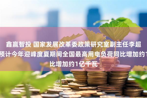 鑫赢智投 国家发展改革委政策研究室副主任李超：初步预计今年迎峰度夏期间全国最高用电负荷同比增加约1亿千瓦
