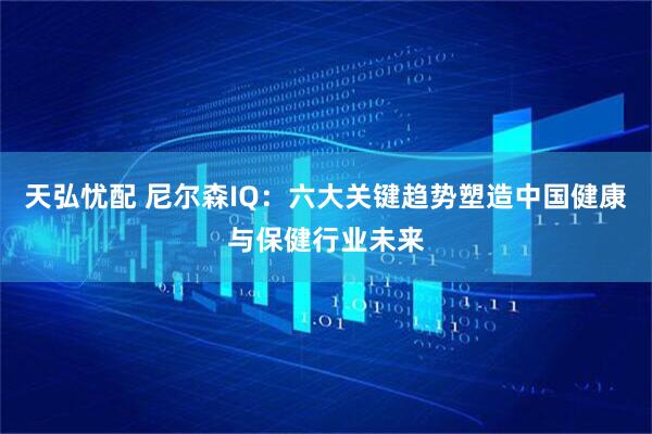天弘忧配 尼尔森IQ：六大关键趋势塑造中国健康与保健行业未来