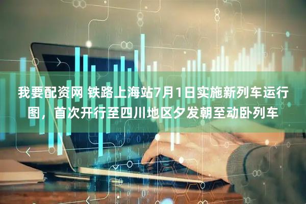 我要配资网 铁路上海站7月1日实施新列车运行图，首次开行至四川地区夕发朝至动卧列车