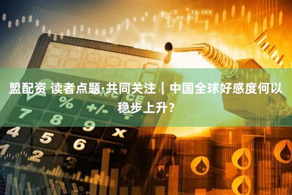 盟配资 读者点题·共同关注｜中国全球好感度何以稳步上升？