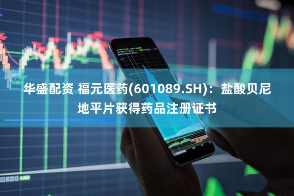 华盛配资 福元医药(601089.SH)：盐酸贝尼地平片获得药品注册证书