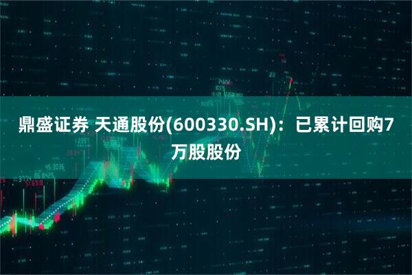 鼎盛证券 天通股份(600330.SH)：已累计回购7万股股份