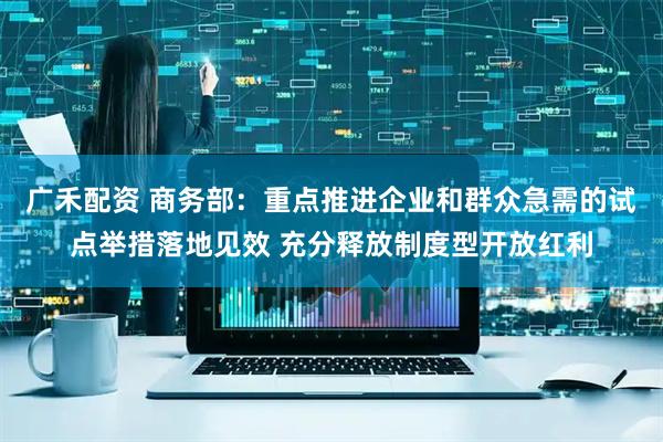 广禾配资 商务部：重点推进企业和群众急需的试点举措落地见效 充分释放制度型开放红利
