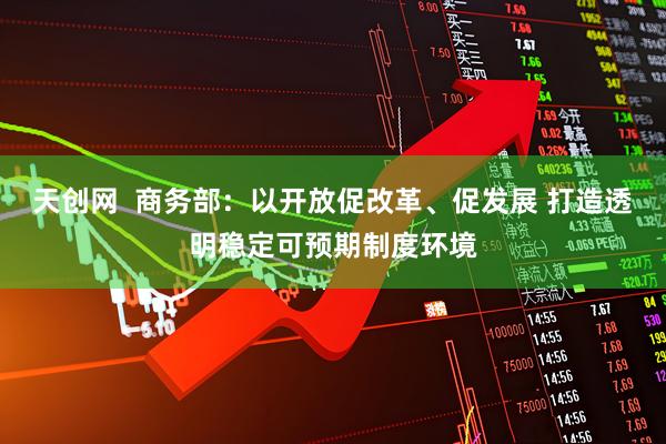天创网  商务部：以开放促改革、促发展 打造透明稳定可预期制度环境