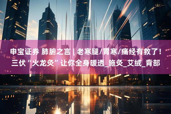 申宝证券 肺腑之言 | 老寒腿/胃寒/痛经有救了！三伏“火龙灸”让你全身暖透_施灸_艾绒_背部