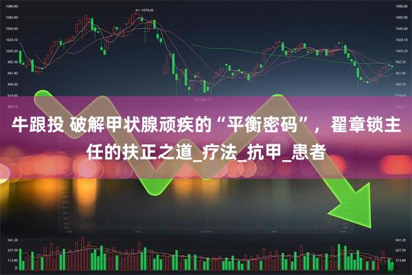 牛跟投 破解甲状腺顽疾的“平衡密码”，翟章锁主任的扶正之道_疗法_抗甲_患者