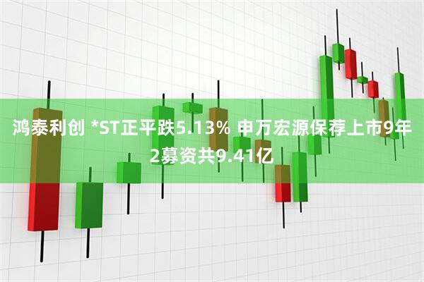鸿泰利创 *ST正平跌5.13% 申万宏源保荐上市9年2募资共9.41亿