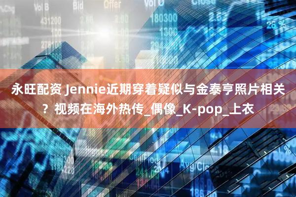 永旺配资 Jennie近期穿着疑似与金泰亨照片相关？视频在海外热传_偶像_K-pop_上衣