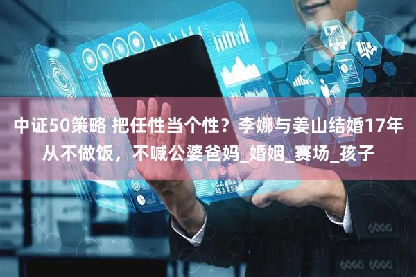 中证50策略 把任性当个性？李娜与姜山结婚17年从不做饭，不喊公婆爸妈_婚姻_赛场_孩子