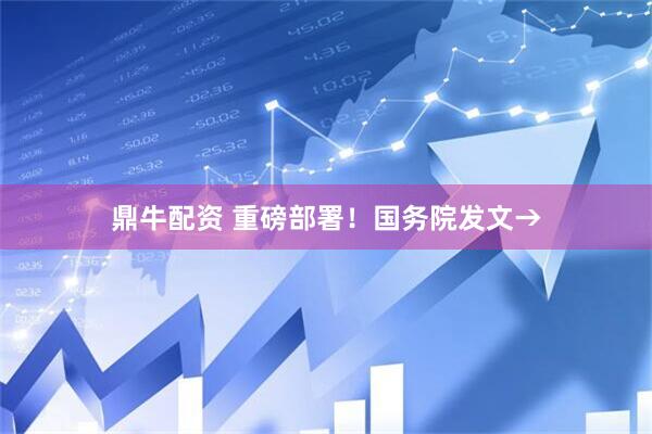 鼎牛配资 重磅部署！国务院发文→