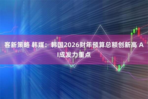 客新策略 韩媒：韩国2026财年预算总额创新高 AI成发力重点