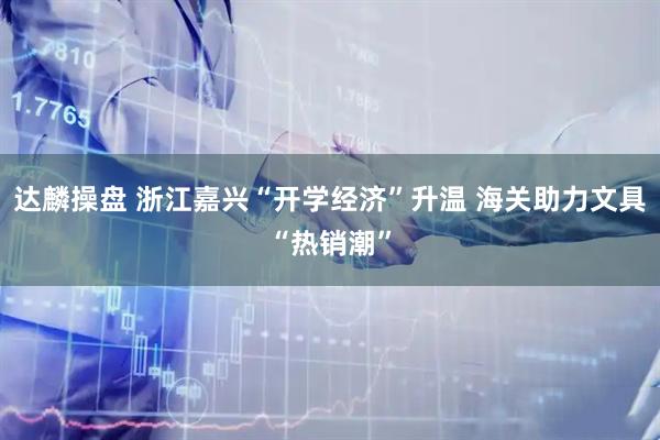 达麟操盘 浙江嘉兴“开学经济”升温 海关助力文具“热销潮”