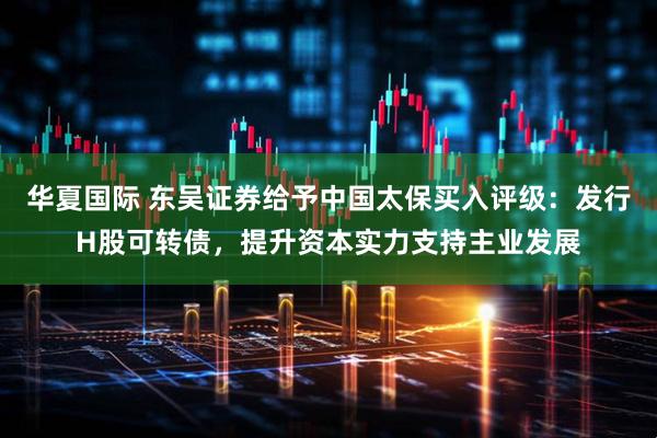 华夏国际 东吴证券给予中国太保买入评级：发行H股可转债，提升资本实力支持主业发展