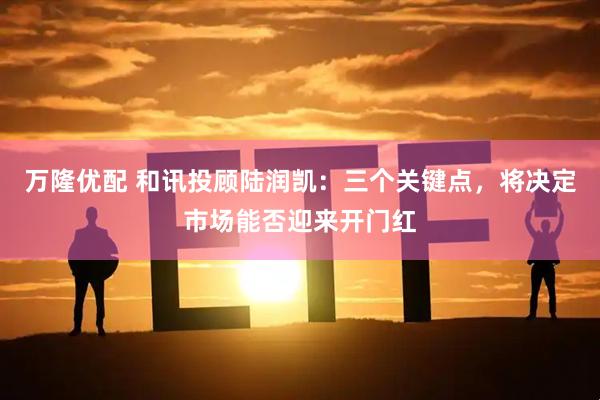 万隆优配 和讯投顾陆润凯：三个关键点，将决定市场能否迎来开门红