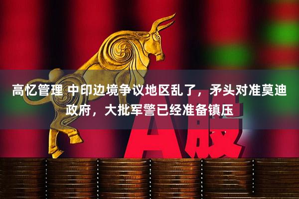 高忆管理 中印边境争议地区乱了，矛头对准莫迪政府，大批军警已经准备镇压