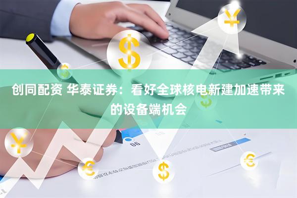 创同配资 华泰证券：看好全球核电新建加速带来的设备端机会