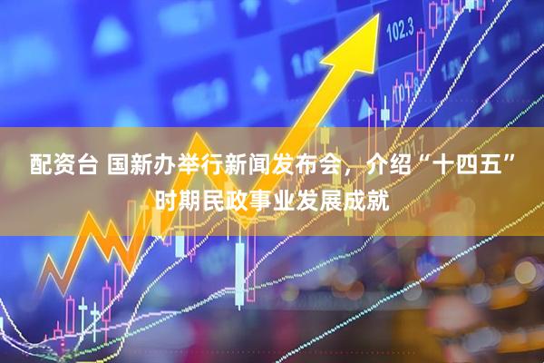 配资台 国新办举行新闻发布会，介绍“十四五”时期民政事业发展成就