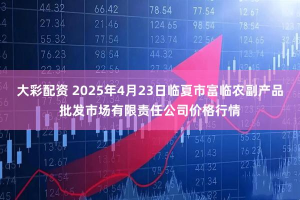 大彩配资 2025年4月23日临夏市富临农副产品批发市场有限责任公司价格行情