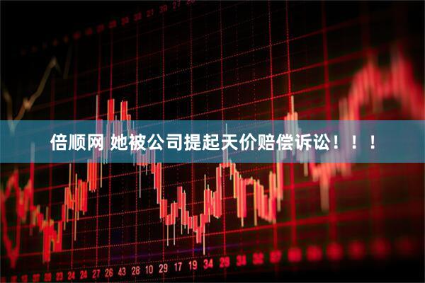倍顺网 她被公司提起天价赔偿诉讼！！！